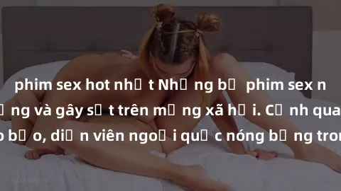phim sex hot nhất Những bộ phim sex ngoại quốc nổi tiếng và gây sốt trên mạng xã hội. Cảnh quay táo bạo, diễn viên ngoại quốc nóng bỏng trong các tác phẩm đỉnh cao.