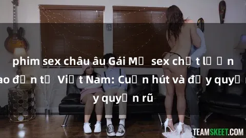 phim sex châu âu Gái Mỹ sex chất lượng cao đến từ Việt Nam: Cuốn hút và đầy quyến rũ