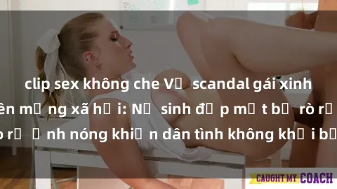 clip sex không che Vụ scandal gái xinh lộ hàng gây sốt trên mạng xã hội: Nữ sinh đẹp mắt bị rò rỉ ảnh nóng khiến dân tình không khỏi bất ngờ và phẫn nộ!