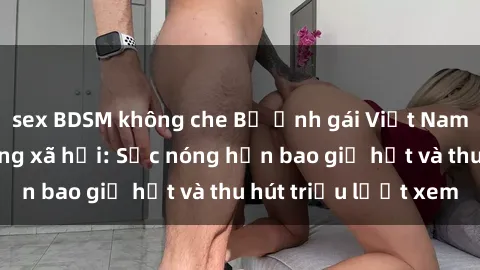 sex BDSM không che Bộ ảnh gái Việt Nam nude gây sốt mạng xã hội: Sắc nóng hơn bao giờ hết và thu hút triệu lượt xem