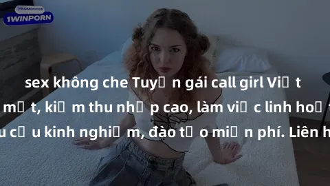 sex không che Tuyển gái call girl Việt Nam gợi cảm, đẹp mắt, kiếm thu nhập cao, làm việc linh hoạt, không yêu cầu kinh nghiệm, đào tạo miễn phí. Liên hệ ngay để biết thêm chi tiết!