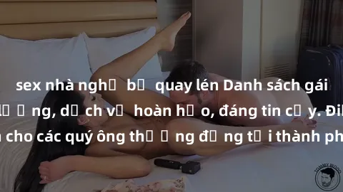 sex nhà nghỉ bị quay lén Danh sách gái call girl vip chất lượng, dịch vụ hoàn hảo, đáng tin cậy. Điều hấp dẫn cho các quý ông thượng đẳng tại thành phố. Hãy nhấc máy và đặt lịch ngay!