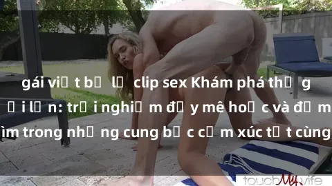 gái việt bị lộ clip sex Khám phá thế giới mới với sex người lớn: trải nghiệm đầy mê hoặc và đắm chìm trong những cung bậc cảm xúc tột cùng, hứng khởi và cuốn hút.