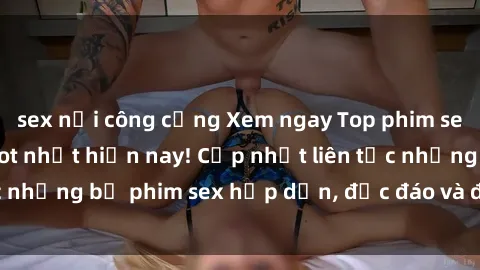 sex nơi công cộng Xem ngay Top phim sex mới nhất đang hot nhất hiện nay! Cập nhật liên tục những bộ phim sex hấp dẫn, độc đáo và đầy kích thích.