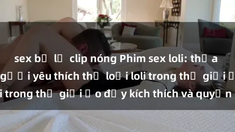 sex bị lộ clip nóng Phim sex loli: thỏa mãn đam mê của người yêu thích thể loại loli trong thế giới ảo đầy kích thích và quyến rũ.