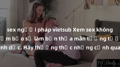 sex người pháp vietsub Xem sex không che HD miễn phí đảm bảo sẽ làm bạn thỏa mãn tưởng tượng và nhu cầu tình dục. Hãy thưởng thức những cảnh quay hấp dẫn và mãnh liệt ngay bây giờ!