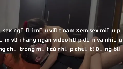 sex người mẫu việt nam Xem sex miễn phí: Cùng trải nghiệm với hàng ngàn video hấp dẫn và nhiều thể loại đa dạng chỉ trong một cú nhấp chuột! Đừng bỏ lỡ cơ hội thưởng thức tuyệt vời này ngay hôm nay!