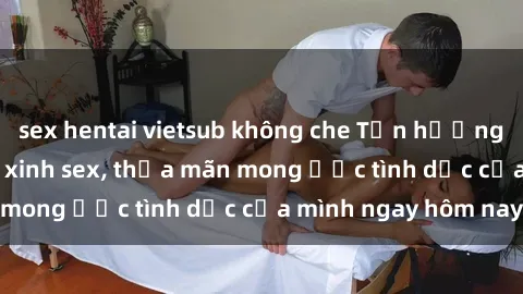 sex hentai vietsub không che Tận hưởng khoái cảm với gái xinh sex, thỏa mãn mong ước tình dục của mình ngay hôm nay