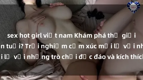 sex hot girl việt nam Khám phá thế giới sex trực tuyến: Hơn tuổi? Trải nghiệm cảm xúc mới lạ với những trò chơi độc đáo và kích thích người lớn