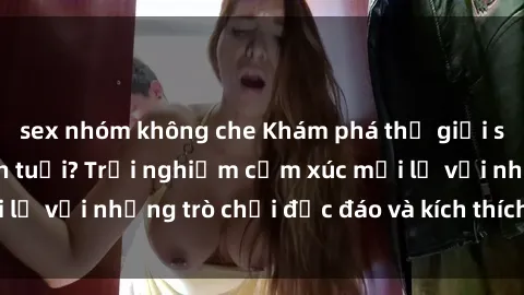 sex nhóm không che Khám phá thế giới sex trực tuyến: Hơn tuổi? Trải nghiệm cảm xúc mới lạ với những trò chơi độc đáo và kích thích người lớn