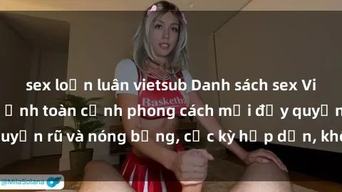 sex loạn luân vietsub Danh sách sex Việt Nam không che - Ảnh toàn cảnh phong cách mới đầy quyến rũ và nóng bỏng, cực kỳ hấp dẫn, không thể bỏ qua!