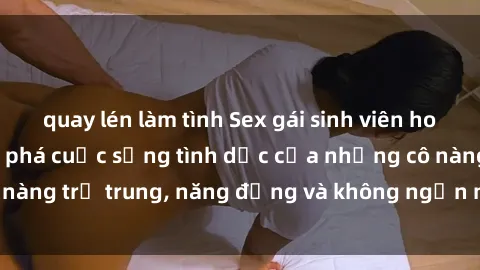 quay lén làm tình Sex gái sinh viên hot nhất: Cùng khám phá cuộc sống tình dục của những cô nàng trẻ trung, năng động và không ngần ngại thử nghiệm!