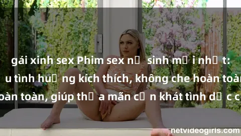 gái xinh sex Phim sex nữ sinh mới nhất: Trải nghiệm nhiều tình huống kích thích, không che hoàn toàn, giúp thỏa mãn cơn khát tình dục của các bạn trẻ