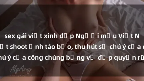 sex gái việt xinh đẹp Người mẫu Việt Nam gây sốt với loạt shoot ảnh táo bạo, thu hút sự chú ý của công chúng bằng vẻ đẹp quyến rũ và gợi cảm.