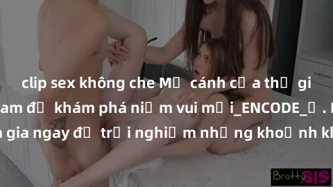 clip sex không che Mở cánh cửa thế giới sex MILF Việt Nam để khám phá niềm vui mới_ENCODE_. Hãy tham gia ngay để trải nghiệm những khoảnh khắc đầy kích thích và đam mê.
