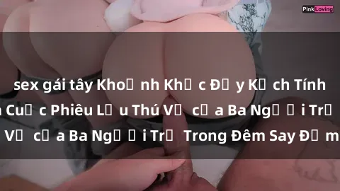 sex gái tây Khoảnh Khắc Đầy Kịch Tính: Sex  Việt Nam và Cuộc Phiêu Lưu Thú Vị của Ba Người Trẻ Trong Đêm Say Đắm