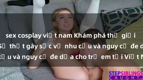 sex cosplay việt nam Khám phá thế giới sex loli Việt Nam: Sự thật gây sốc về nhu cầu và nguy cơ đe dọa cho trẻ em tại Việt Nam