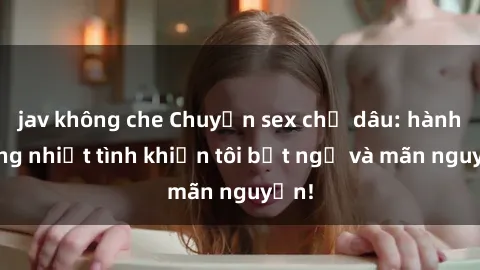jav không che Chuyện sex chị dâu: hành động nhiệt tình khiến tôi bất ngờ và mãn nguyện!