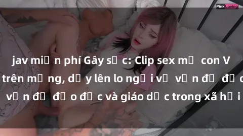 jav miễn phí Gây sốc: Clip sex mẹ con Việt Nam lan truyền trên mạng, dấy lên lo ngại về vấn đề đạo đức và giáo dục trong xã hội hiện nay.