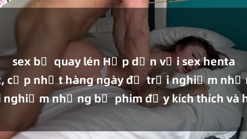 sex bị quay lén Hấp dẫn với sex hentai vietsub mới nhất, cập nhật hàng ngày để trải nghiệm những bộ phim đầy kích thích và hấp dẫn.