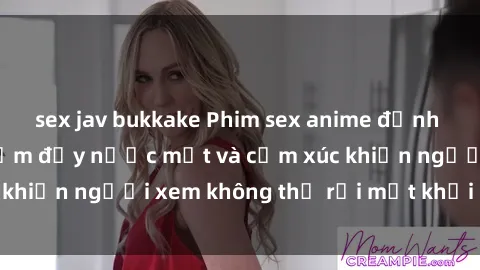 sex jav bukkake Phim sex anime đỉnh cao: Những tác phẩm đầy nước mắt và cảm xúc khiến người xem không thể rời mắt khỏi màn hình