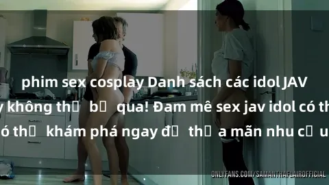 phim sex cosplay Danh sách các idol JAV hot nhất hiện nay không thể bỏ qua! Đam mê sex jav idol có thể khám phá ngay để thỏa mãn nhu cầu giải trí của mình!