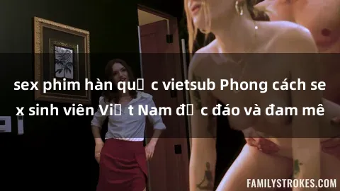 sex phim hàn quốc vietsub Phong cách sex sinh viên Việt Nam độc đáo và đam mê