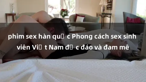 phim sex hàn quốc Phong cách sex sinh viên Việt Nam độc đáo và đam mê